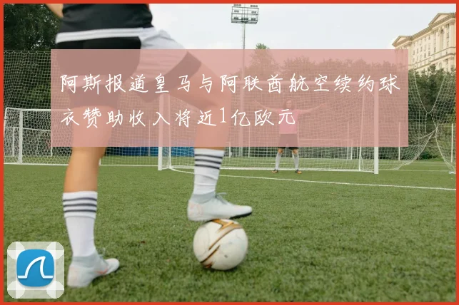 阿斯报道皇马与阿联酋航空续约球衣赞助收入将近1亿欧元