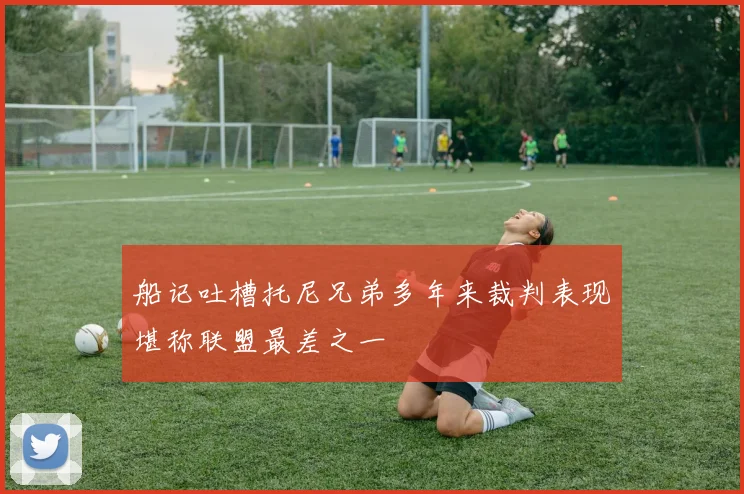 船记吐槽托尼兄弟多年来裁判表现堪称联盟最差之一