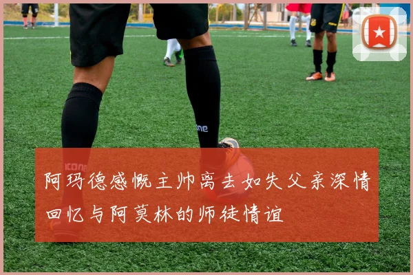 阿玛德感慨主帅离去如失父亲深情回忆与阿莫林的师徒情谊