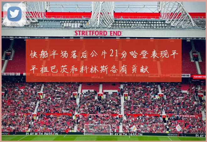 快船半场落后公牛21分哈登表现平平祖巴茨和科林斯各有贡献