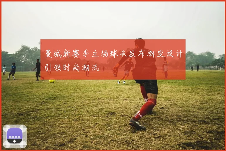 曼城新赛季主场球衣发布渐变设计引领时尚潮流