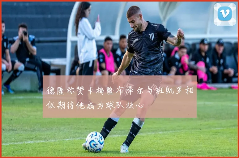 德隆称赞卡梅隆布泽尔与班凯罗相似期待他成为球队核心
