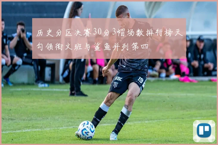 历史分区决赛30分3帽场数排行榜天勾领衔文班与鲨鱼并列第四