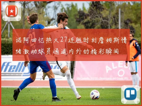诺阿回忆热火27连胜时刻詹姆斯情绪激动球员通道内外的精彩瞬间