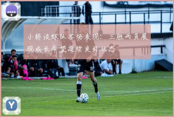 小桥谈球队客场表现：三胜两负展现成长希望延续良好状态